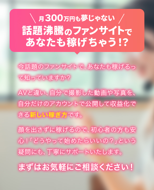 月300万円も夢じゃない。話題沸騰のファンサイトであなたも稼げちゃう!?今話題のファンサイトで、あなたも稼げるって知っていますか？AVと違い、自分で撮影した動画や写真を、自分だけのアカウントで公開して収益化できる新しい稼ぎ方です。顔を出さずに稼げるので、初心者の方も安心！「どうやって始めたらいいの？」という疑問にも、丁寧にサポートいたします。まずはお気軽にご相談ください！