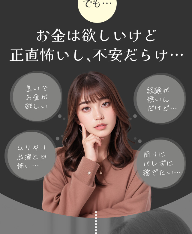 でも…お金は欲しいけど正直怖いし、不安だらけ…。「急いでお金が欲しい」「ムリヤリ出演とか怖い…」「経験が無いんだけど…」「周りにバレずに稼ぎたい…」