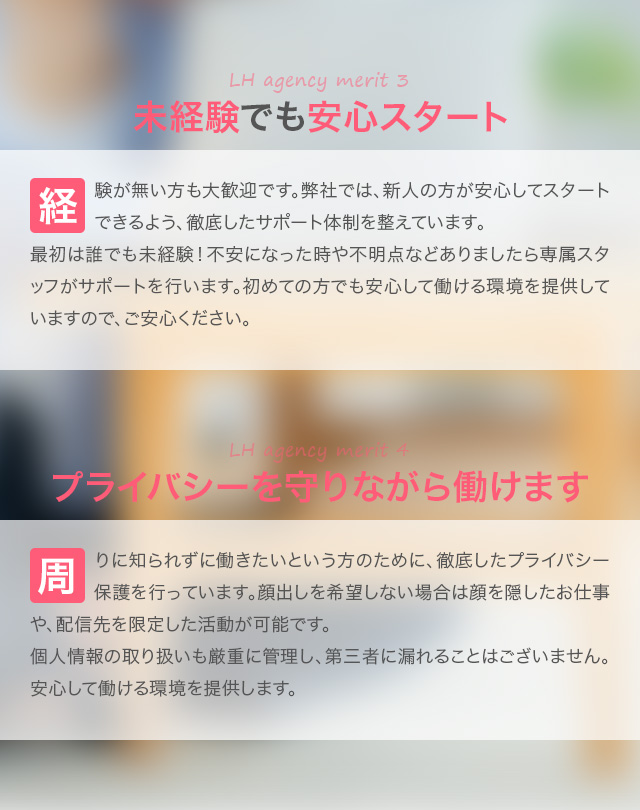 LHagencymerit3：未経験でも安心スタート。経験が無い方も大歓迎です。弊社では、新人の方が安心してスタートできるよう、徹底したサポート体制を整えています。最初は誰でも未経験！不安になった時や不明点などありましたら専属スタッフがサポートを行います。初めての方でも安心して働ける環境を提供していますので、ご安心ください。LHagencymerit4：プライバシーを守りながら働けます。周りに知られずに働きたいという方のために、徹底したプライバシー保護を行っています。顔出しを希望しない場合は顔を隠したお仕事や、配信先を限定した活動が可能です。個人情報の取り扱いも厳重に管理し、第三者に漏れることはございません。安心して働ける環境を提供します。