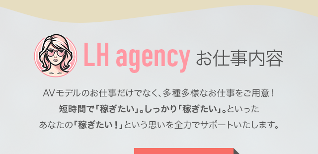 LH agencyのお仕事内容：AVモデルのお仕事だけでなく、多種多様なお仕事をご用意！短時間で「稼ぎたい」。しっかり「稼ぎたい」。といったあなたの「稼ぎたい！」という思いを全力でサポートいたします。