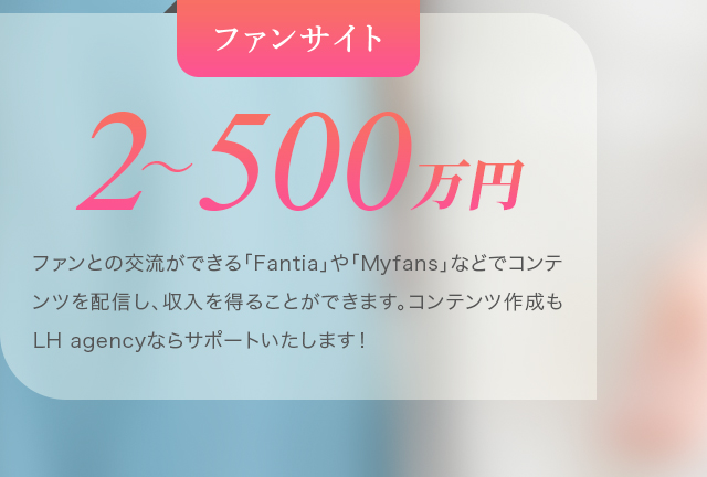 ファンサイト：2～500万円。ファンとの交流ができる「Fantia」や「Myfans」などでコンテンツを配信し、収入を得ることができます。コンテンツ作成もLH agencyならサポートいたします！