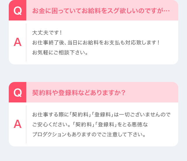 Q：お金に困っていてお給料をスグ欲しいのですが…　A：大丈夫です！お仕事終了後、当日にお給料をお支払も対応致します！お気軽にご相談下さい。Q：契約料や登録料などありますか？　A：お仕事する際に「契約料」「登録料」は一切ございませんのでご安心ください。「契約料」「登録料」をとる悪徳なプロダクションもありますのでご注意して下さい。