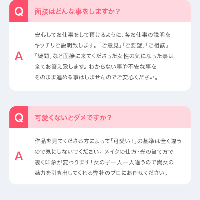 Q：面接はどんな事をしますか？　A：安心してお仕事をして頂けるように、各お仕事の説明をキッチリご説明致します。「ご意見」「ご要望」「ご相談」「疑問」など面接に来てくださった女性の気になった事は全てお答え致します。 わからない事や不安な事をそのまま進める事はしませんのでご安心ください。Q：可愛くないとダメですか？　A：作品を見てくださる方によって「可愛い！」の基準は全く違うので気にしないでください。 メイクの仕方・光の当て方で凄く印象が変わります！女の子一人一人違うので貴女の魅力を引き出してくれる弊社のプロにお任せください。