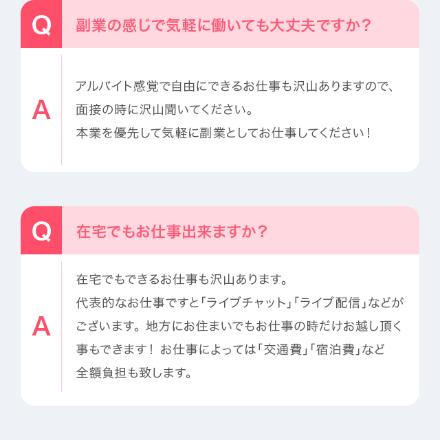 Q：在宅でもお仕事出来ますか？　A：在宅でもできるお仕事も沢山あります。代表的なお仕事ですと「ライブチャット」「ライブ配信」などがございます。 地方にお住まいでもお仕事の時だけお越し頂く事もできます！ お仕事によっては「交通費」「宿泊費」など全額負担も致します。　Q：募集年齢はありますか？　A：18歳（高校生不可）で一緒に楽しく働いて頂ける方はどなたでもOKです。