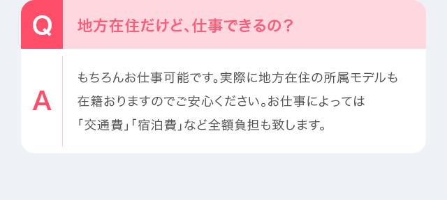 Q：地方在住だけど、仕事できるの？　A：もちろんお仕事可能です。実際に地方在住の所属モデルも在籍おりますのでご安心ください。お仕事によっては「交通費」「宿泊費」など全額負担も致します。